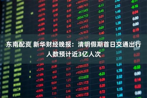 东南配资 新华财经晚报：清明假期首日交通出行人数预计近3亿人次