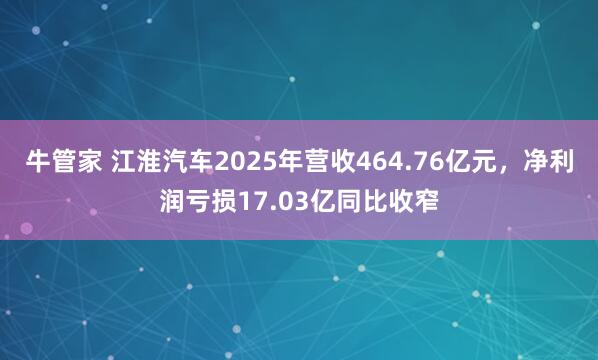 牛管家 江淮汽车2025年营收464.76亿元，净利润亏损17.03亿同比收窄
