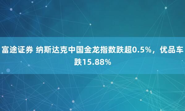 富途证券 纳斯达克中国金龙指数跌超0.5%，优品车跌15.88%